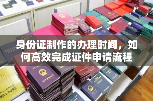 宣汉身份证制作的办理时间，如何高效完成证件申请流程